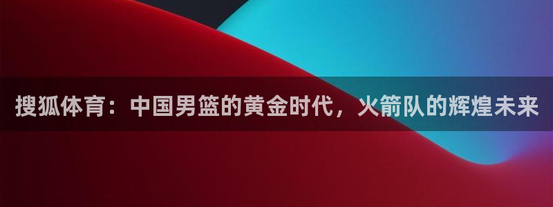 搜狐体育：中国男篮的黄金时代，火箭队的辉煌未来